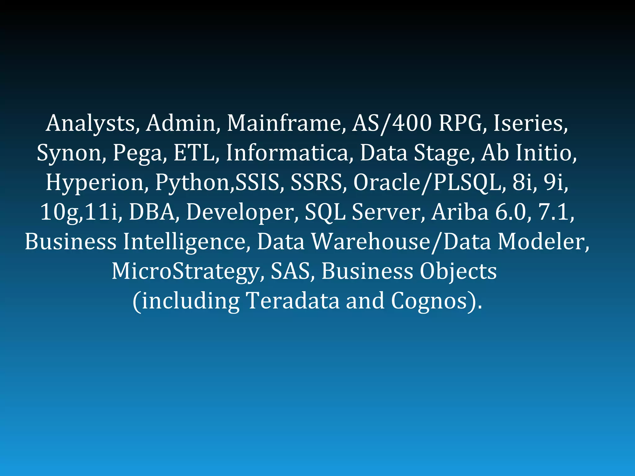 Analysts, Admin, Mainframe, AS/400 RPG, Iseries,
 Synon, Pega, ETL, Informatica, Data Stage, Ab Initio,
  Hyperion, Python,SSIS, SSRS, Oracle/PLSQL, 8i, 9i,
 10g,11i, DBA, Developer, SQL Server, Ariba 6.0, 7.1,
Business Intelligence, Data Warehouse/Data Modeler,
        MicroStrategy, SAS, Business Objects
          (including Teradata and Cognos).
 