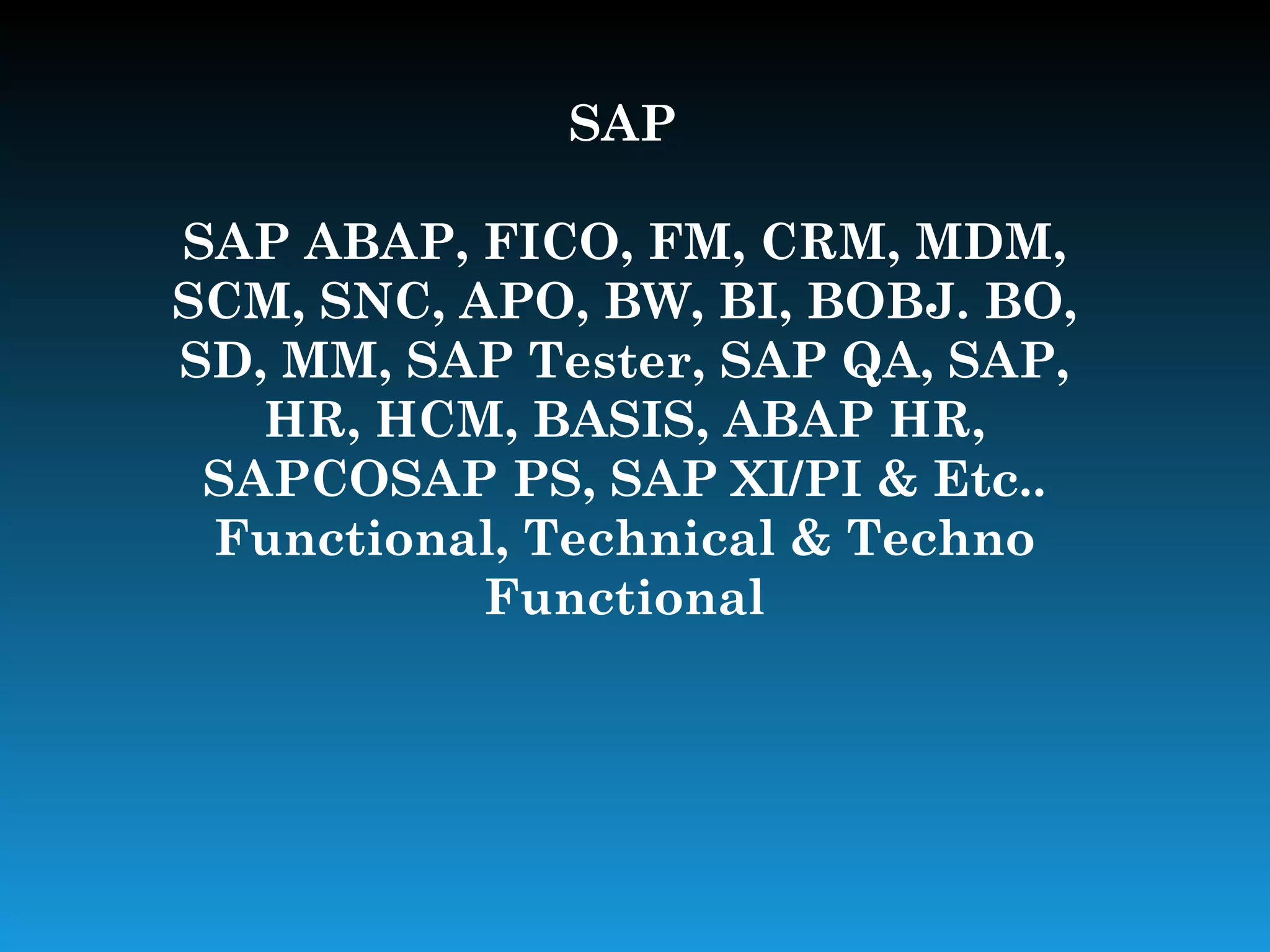 SAP

SAP ABAP, FICO, FM, CRM, MDM,
SCM, SNC, APO, BW, BI, BOBJ. BO,
SD, MM, SAP Tester, SAP QA, SAP,
   HR, HCM, BASIS, ABAP HR,
 SAPCOSAP PS, SAP XI/PI & Etc..
 Functional, Technical & Techno
           Functional
 