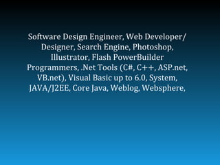 Software Design Engineer, Web Developer/
    Designer, Search Engine, Photoshop,
      Illustrator, Flash PowerBuilder
Programmers, .Net Tools (C#, C++, ASP.net,
  VB.net), Visual Basic up to 6.0, System,
JAVA/J2EE, Core Java, Weblog, Websphere,
 