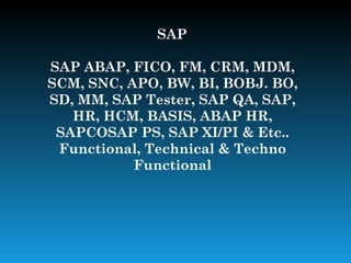 SAP

SAP ABAP, FICO, FM, CRM, MDM,
SCM, SNC, APO, BW, BI, BOBJ. BO,
SD, MM, SAP Tester, SAP QA, SAP,
   HR, HCM, BASIS, ABAP HR,
 SAPCOSAP PS, SAP XI/PI & Etc..
 Functional, Technical & Techno
           Functional
 
