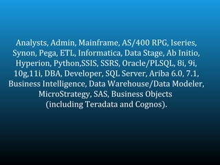 Analysts, Admin, Mainframe, AS/400 RPG, Iseries,
 Synon, Pega, ETL, Informatica, Data Stage, Ab Initio,
  Hyperion, Python,SSIS, SSRS, Oracle/PLSQL, 8i, 9i,
 10g,11i, DBA, Developer, SQL Server, Ariba 6.0, 7.1,
Business Intelligence, Data Warehouse/Data Modeler,
        MicroStrategy, SAS, Business Objects
          (including Teradata and Cognos).
 
