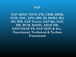 SAP

SAP ABAP, FICO, FM, CRM, MDM,
SCM, SNC, APO, BW, BI, BOBJ. BO,
SD, MM, SAP Tester, SAP QA, SAP,
   HR, HCM, BASIS, ABAP HR,
 SAPCOSAP PS, SAP XI/PI & Etc..
 Functional, Technical & Techno
           Functional
 