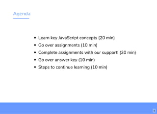 Agenda
Learn key JavaScript concepts (20 min)
Go over assignments (10 min)
Complete assignments with our support! (30 min)
Go over answer key (10 min)
Steps to continue learning (10 min)
5
 