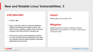 Copyright © 2024 Ivanti. All rights reserved. 10
CVE-2024-2961
§ CVSS 3: 8.8
§ Iconv, a function used to convert text between
different encodings and included in glibc, has
been found to overflow a buffer when converting
strings to ISO-2022-CN-EXT character set.
§ This may be used to crash applications relying
on iconv (of which there are plenty) and be used
as a denial-of-service against specific vulnerable
applications and services.
Impact
Affects glibc up to version 2.39.
Mitigation
Updating past this version is advised. Impacts
Enterprise Linux versions 6, 7, 8 and 9, and Ubuntu
16.04 and 18.04.
New and Notable Linux Vulnerabilities: 3
Highlighted by TuxCare
 