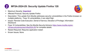 Copyright © 2024 Ivanti. All rights reserved.
MFSA-2024-29: Security Update Firefox 128
§ Maximum Severity: Important
§ Affected Products: Security Update Firefox
§ Description: This update from Mozilla addresses security vulnerabilities in the Firefox browser on
multiple platforms. Fixes 16 vulnerabilities; 4 are rated High.
§ Impact: Remote Code Execution, Denial of Service, Elevation of Privilege, Information
Disclosure
§ Fixes 16 Vulnerabilities: See the Mozilla Security Advisory https://www.mozilla.org/en-
US/security/advisories/mfsa2024-29/ for complete details.
§ Restart Required: Requires application restart
§ Known Issues: None
1
2
 