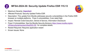 Copyright © 2024 Ivanti. All rights reserved.
MFSA-2024-30: Security Update Firefox ESR 115.13
§ Maximum Severity: Important
§ Affected Products: Security Update Firefox ESR
§ Description: This update from Mozilla addresses security vulnerabilities in the Firefox ESR
browser on multiple platforms. Fixes 5 vulnerabilities; 3 are rated High.
§ Impact: Remote Code Execution, Denial of Service, Information Disclosure
§ Fixes 5 Vulnerabilities: See the Mozilla Security Advisory https://www.mozilla.org/en-
US/security/advisories/mfsa2024-30/ for complete details.
§ Restart Required: Requires application restart
§ Known Issues: None
1
2
 