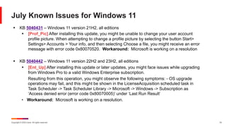 Copyright © 2024 Ivanti. All rights reserved. 19
July Known Issues for Windows 11
§ KB 5040431 – Windows 11 version 21H2, all editions
§ [Prof_Pic] After installing this update, you might be unable to change your user account
profile picture. When attempting to change a profile picture by selecting the button Start>
Settings> Accounts > Your info, and then selecting Choose a file, you might receive an error
message with error code 0x80070520. Workaround: Microsoft is working on a resolution
§ KB 5040442 – Windows 11 version 22H2 and 23H2, all editions
§ [Ent_Up] After installing this update or later updates, you might face issues while upgrading
from Windows Pro to a valid Windows Enterprise subscription.
Resulting from this operation, you might observe the following symptoms: - OS upgrade
operations may fail, and this might be shown in the LicenseAcquisition scheduled task in
Task Scheduler -> Task Scheduler Library -> Microsoft -> Windows -> Subscription as
‘Access denied error (error code 0x80070005)’ under ‘Last Run Result’
• Workaround: Microsoft is working on a resolution.
 