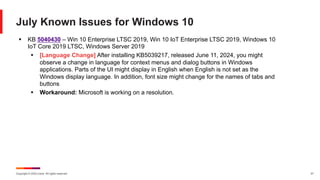 Copyright © 2024 Ivanti. All rights reserved. 21
July Known Issues for Windows 10
§ KB 5040430 – Win 10 Enterprise LTSC 2019, Win 10 IoT Enterprise LTSC 2019, Windows 10
IoT Core 2019 LTSC, Windows Server 2019
§ [Language Change] After installing KB5039217, released June 11, 2024, you might
observe a change in language for context menus and dialog buttons in Windows
applications. Parts of the UI might display in English when English is not set as the
Windows display language. In addition, font size might change for the names of tabs and
buttons
§ Workaround: Microsoft is working on a resolution.
 