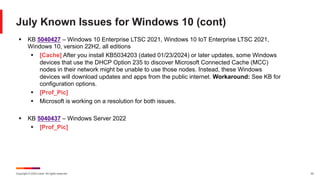 Copyright © 2024 Ivanti. All rights reserved. 22
July Known Issues for Windows 10 (cont)
§ KB 5040427 – Windows 10 Enterprise LTSC 2021, Windows 10 IoT Enterprise LTSC 2021,
Windows 10, version 22H2, all editions
§ [Cache] After you install KB5034203 (dated 01/23/2024) or later updates, some Windows
devices that use the DHCP Option 235 to discover Microsoft Connected Cache (MCC)
nodes in their network might be unable to use those nodes. Instead, these Windows
devices will download updates and apps from the public internet. Workaround: See KB for
configuration options.
§ [Prof_Pic]
§ Microsoft is working on a resolution for both issues.
§ KB 5040437 – Windows Server 2022
§ [Prof_Pic]
 
