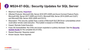 Copyright © 2024 Ivanti. All rights reserved. 24
MS24-07-SQL: Security Updates for SQL Server
§ Maximum Severity: Important
§ Affected Products: Microsoft SQL Server 2016 SP3 (GDR and Azure Connect Feature Pack),
Microsoft SQL Server 2017 (GDR and CU31), Microsoft SQL Server 2019 (GDR and CU27)
and Microsoft SQL Server 2022 (GDR and CU13)
§ Description: This security update fixes a series of Microsoft OLE DB Driver vulnerabilities which
could allow remote code execution. This bulletin is based on 8 KB articles.
§ Impact: Remote Code Execution
§ Fixes 38 Vulnerabilities: No CVEs are known exploited or publicly disclosed. See the Security
Update Guide for the complete list of CVEs.
§ Restart Required: Requires restart
§ Known Issues: None reported
2
 