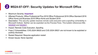 Copyright © 2024 Ivanti. All rights reserved. 25
§ Maximum Severity: Important
§ Affected Products: Office Professional Plus 2016 Office Professional 2016 Office Standard 2016
Office Home and Business 2016 Office Home and Student 2016
§ Description: This security update resolves remote code execution and a spoofing vulnerability in
Microsoft Outlook. Neither can be exploited via the Preview Pane. This bulletin references KBs
5002620 and 5002621.
§ Impact: Remote Code Execution, Spoofing
§ Fixes 2 Vulnerabilities: CVE-2024-38020 and CVE-2024-38021 are not known to be exploited or
publicly disclosed.
§ Restart Required: Requires application restart
§ Known Issues: None reported
MS24-07-OFF: Security Updates for Microsoft Office
1
2
 