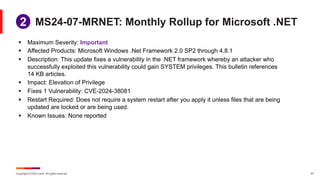 Copyright © 2024 Ivanti. All rights reserved. 27
MS24-07-MRNET: Monthly Rollup for Microsoft .NET
1
2
§ Maximum Severity: Important
§ Affected Products: Microsoft Windows .Net Framework 2.0 SP2 through 4.8.1
§ Description: This update fixes a vulnerability in the .NET framework whereby an attacker who
successfully exploited this vulnerability could gain SYSTEM privileges. This bulletin references
14 KB articles.
§ Impact: Elevation of Privilege
§ Fixes 1 Vulnerability: CVE-2024-38081
§ Restart Required: Does not require a system restart after you apply it unless files that are being
updated are locked or are being used.
§ Known Issues: None reported
 
