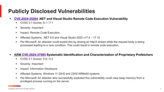 Copyright © 2024 Ivanti. All rights reserved. 7
§ CVE-2024-35264 .NET and Visual Studio Remote Code Execution Vulnerability
§ CVSS 3.1 Scores: 8.1 / 7.1
§ Severity: Important
§ Impact: Remote Code Execution
§ Affected Systems: .NET 8.0 and Visual Studio 2022 v17.4 – 17.10
§ Per Microsoft: An attacker could exploit this by closing an http/3 stream while the request body is being
processed leading to a race condition. This could result in remote code execution.
§ ARM CVE-2024-37985 Systematic Identification and Characterization of Proprietary Prefetchers
§ CVSS 3.1 Scores: 5.8 / 5.2
§ Severity: Important
§ Impact: Information Disclosure
§ Affected Systems: Windows 11 22H2 and 23H2 ARMx64 systems
§ Per Microsoft: An attacker who successfully exploited this vulnerability could view heap memory from a
privileged process running on the server.
Publicly Disclosed Vulnerabilities
 
