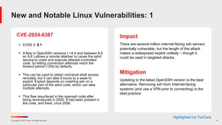 Copyright © 2024 Ivanti. All rights reserved. 8
CVE-2024-6387
§ CVSS 3: 8.1
§ A flaw in OpenSSH versions ( <4.4 and between 8.5
an 9.8 ) allows a remote attacker to cause the sshd
service to crash and execute attacker-controlled
code, by letting connection attempts reach the
timeout period (120s by default).
§ This can be used to obtain root-level shell access
remotely, but it can take 8 hours to a week to
exploit. Exploit depends on crashing ssh on a
particular part of the sshd code, which can take
multiple attempts.
§ This flaw resurfaced in the openssh code after
being reintroduced in 2020. It had been present in
the code, and fixed, circa 2006.
Impact
There are several million internet-facing ssh servers
potentially vulnerable, but the length of the attack
makes a widespread exploit unlikely – though it
could be used in targeted attacks.
Mitigation
Updating to the latest OpenSSH version is the best
alternative. Removing ssh from Internet-facing
systems (and use a VPN prior to connecting) is the
best practice.
New and Notable Linux Vulnerabilities: 1
Highlighted by TuxCare
 