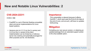 Copyright © 2024 Ivanti. All rights reserved. 9
CVE-2024-22211
CVSS 3: 9.8
§ FreeRDP is a set of Remote Desktop-compatible
client and server implementations for Linux-
based systems.
§ Versions prior to 2.11.5 (on the 2.x series) and
3.2.0 (on the 3.x series) of the client
implementation can be tricked by a malicious
server into crashing and potentially leveraged for
other purposes (so far, not disclosed).
Importance
This vulnerability is relevant because it affects
CentOS 7, which went past the End-of-Life date at
the end of June, and as such, will have no updates
forthcoming.
Mitigation
Compiling your own secure version, or obtaining an
updated package from an extended support vendor
is the only available option.
New and Notable Linux Vulnerabilities: 2
Highlighted by TuxCare
 