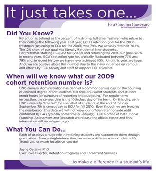 It just takes one...
Did You Know?
Retention is defined as the percent of first-time, full-time freshman who return to
their college the following year. Last year, ECU’s retention goal for the 2008
freshman (returning to ECU for fall 2009) was 79%. We actually retained 78.8%.
The .2% short of our goal was literally 9 students! Nine students...
For freshman starting ECU last fall (2009) and returning fall 2010, our goal is 81%.
In recent years, ECU’s retention rate has typically fluctuated between 77% and
79% and, in recent history, we have never achieved 80%. Until this year…we hope.
And, we are positive about this number due to the many initiatives on campus
and efforts by ECU faculty and staff to support ECU students.
Each of us plays a huge role in retaining students and supporting them through
graduation. Even a single interaction can make a difference in a student’s life.
Thank you so much for all that you do!
Jayne Geissler, PhD
Executive Director, Retention Programs and Enrollment Services
UNC-General Administration has defined a common census day for the counting
of enrolled degree-credit students, full-time equivalent students, and student
credit hours for purposes of reporting and budgeting. For regular term
instruction, the census date is the 10th class day of the term. On this day, each
UNC university “freezes” the snapshot of students at the end of the day.
September 7th is census day at ECU for fall 2010. Even though we are freezing
the numbers on this date, we will not know our official retention rate until
confirmed by GA (typically sometime in January). ECU’s office of Institutional
Planning, Assessment and Research will release the official report and this
information will be relayed to you.
...to make a difference in a student’s life.
When will we know what our 2009
cohort retention number is?
What You Can Do…
 