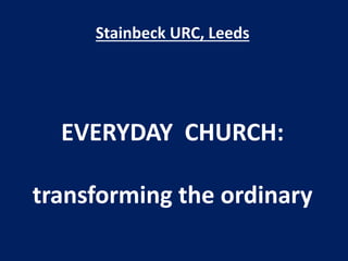 Stainbeck URC, Leeds
EVERYDAY CHURCH:
transforming the ordinary
 