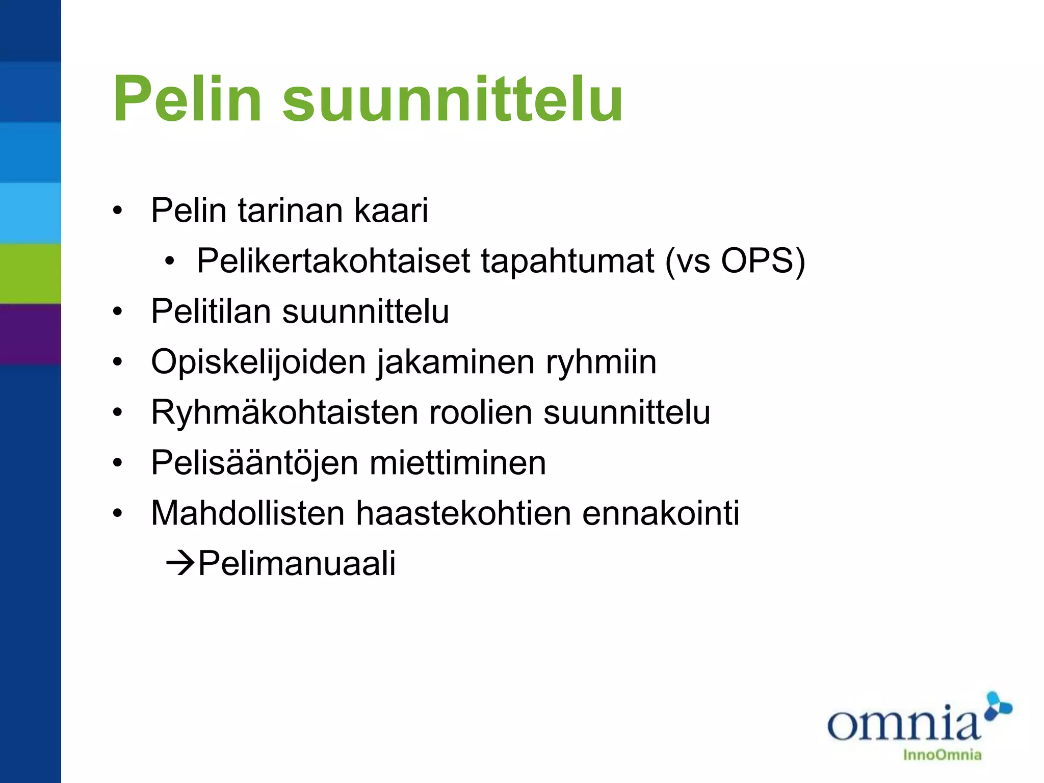Pelin suunnittelu
• Pelin tarinan kaari
   • Pelikertakohtaiset tapahtumat (vs OPS)
• Pelitilan suunnittelu
• Opiskelijoiden jakaminen ryhmiin
• Ryhmäkohtaisten roolien suunnittelu
• Pelisääntöjen miettiminen
• Mahdollisten haastekohtien ennakointi
   Pelimanuaali
 