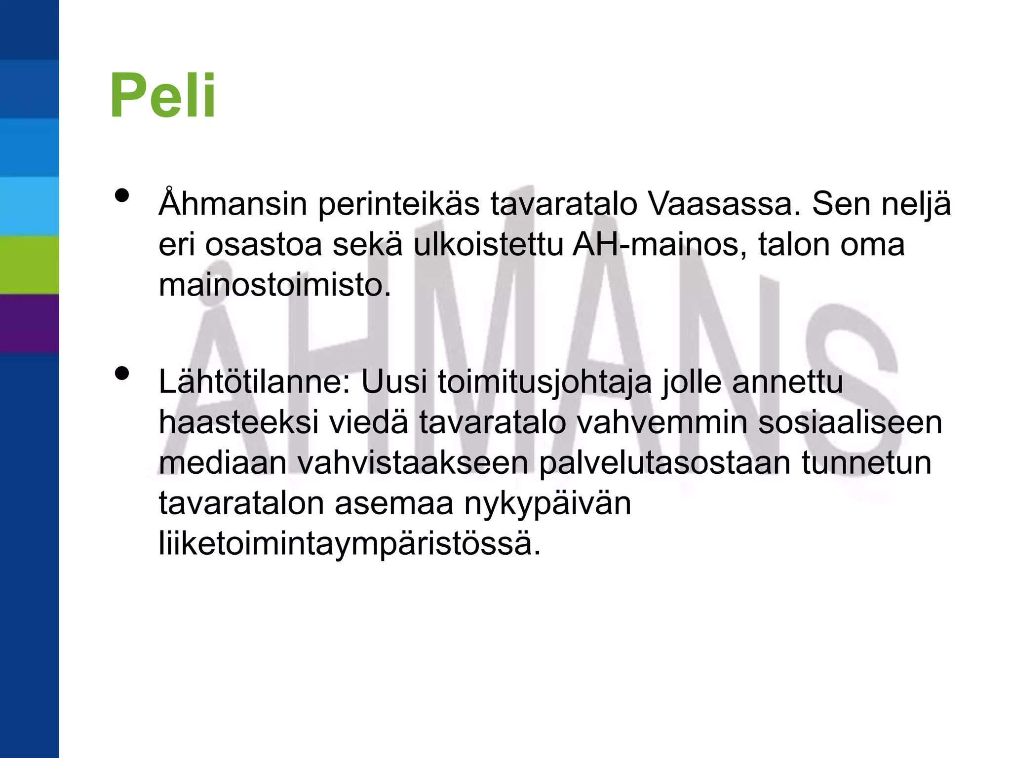 Peli
•   Åhmansin perinteikäs tavaratalo Vaasassa. Sen neljä
    eri osastoa sekä ulkoistettu AH-mainos, talon oma
    mainostoimisto.

•   Lähtötilanne: Uusi toimitusjohtaja jolle annettu
    haasteeksi viedä tavaratalo vahvemmin sosiaaliseen
    mediaan vahvistaakseen palvelutasostaan tunnetun
    tavaratalon asemaa nykypäivän
    liiketoimintaympäristössä.
 