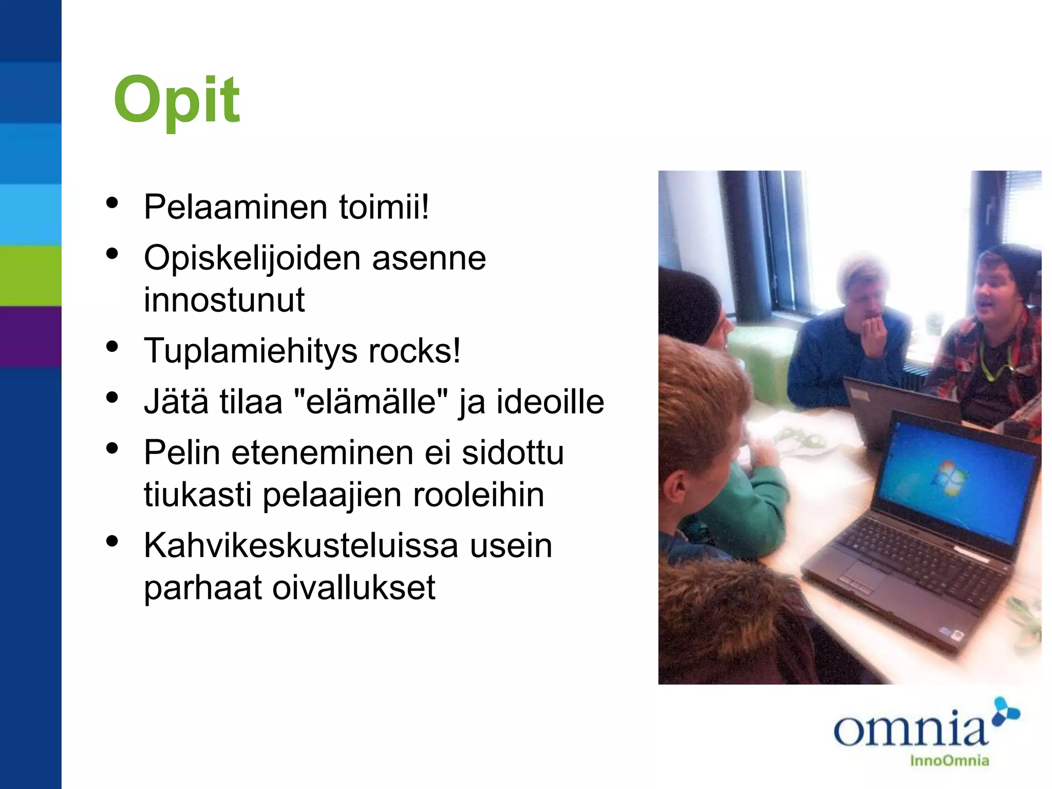 Opit
•   Pelaaminen toimii!
•   Opiskelijoiden asenne
    innostunut
•   Tuplamiehitys rocks!
•   Jätä tilaa "elämälle" ja ideoille
•   Pelin eteneminen ei sidottu
    tiukasti pelaajien rooleihin
•   Kahvikeskusteluissa usein
    parhaat oivallukset
 
