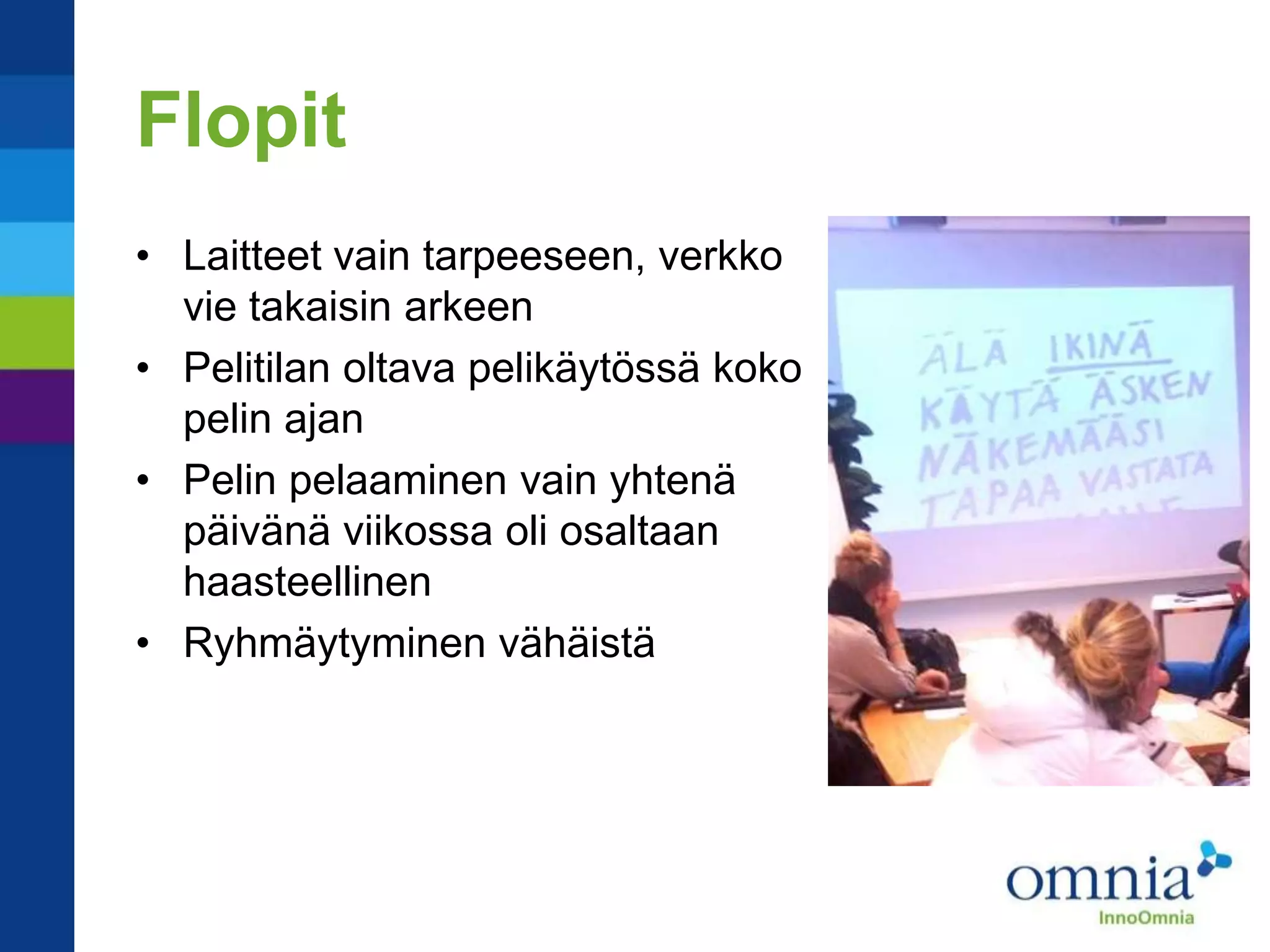 Flopit
• Laitteet vain tarpeeseen, verkko
  vie takaisin arkeen
• Pelitilan oltava pelikäytössä koko
  pelin ajan
• Pelin pelaaminen vain yhtenä
  päivänä viikossa oli osaltaan
  haasteellinen
• Ryhmäytyminen vähäistä
 