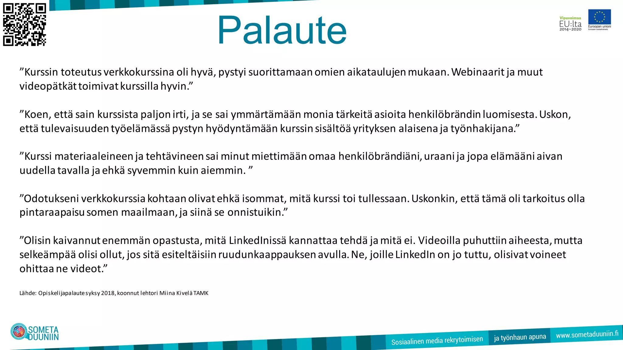 Palaute
”Kurssin toteutusverkkokurssina oli hyvä, pystyi suorittamaanomien aikataulujenmukaan.Webinaarit ja muut
videopätkättoimivatkurssillahyvin.”
”Koen, että sain kurssista paljonirti, ja se sai ymmärtämään monia tärkeitäasioita henkilöbrändinluomisesta.Uskon,
että tulevaisuudentyöelämässäpystyn hyödyntämään kurssinsisältöäyrityksen alaisenaja työnhakijana.”
”Kurssi materiaaleineenja tehtävineensai minut miettimäänomaa henkilöbrändiäni,uraanija jopa elämääniaivan
uudellatavalla jaehkä syvemmin kuin aiemmin. ”
”Odotukseni verkkokurssiakohtaanolivatehkä isommat, mitä kurssi toi tullessaan.Uskonkin, että tämä oli tarkoitus olla
pintaraapaisusomen maailmaan,ja siinä se onnistuikin.”
”Olisin kaivannutenemmän opastusta, mitä LinkedInissä kannattaa tehdä jamitä ei. Videoilla puhuttiinaiheesta,mutta
selkeämpää olisi ollut, jos sitä esiteltäisiinruudunkaappauksenavulla.Ne, joilleLinkedIn on jo tuttu, olisivatvoineet
ohittaane videot.”
Lähde: Opiskelijapalautesyksy 2018,koonnut lehtori Miina KiveläTAMK
 
