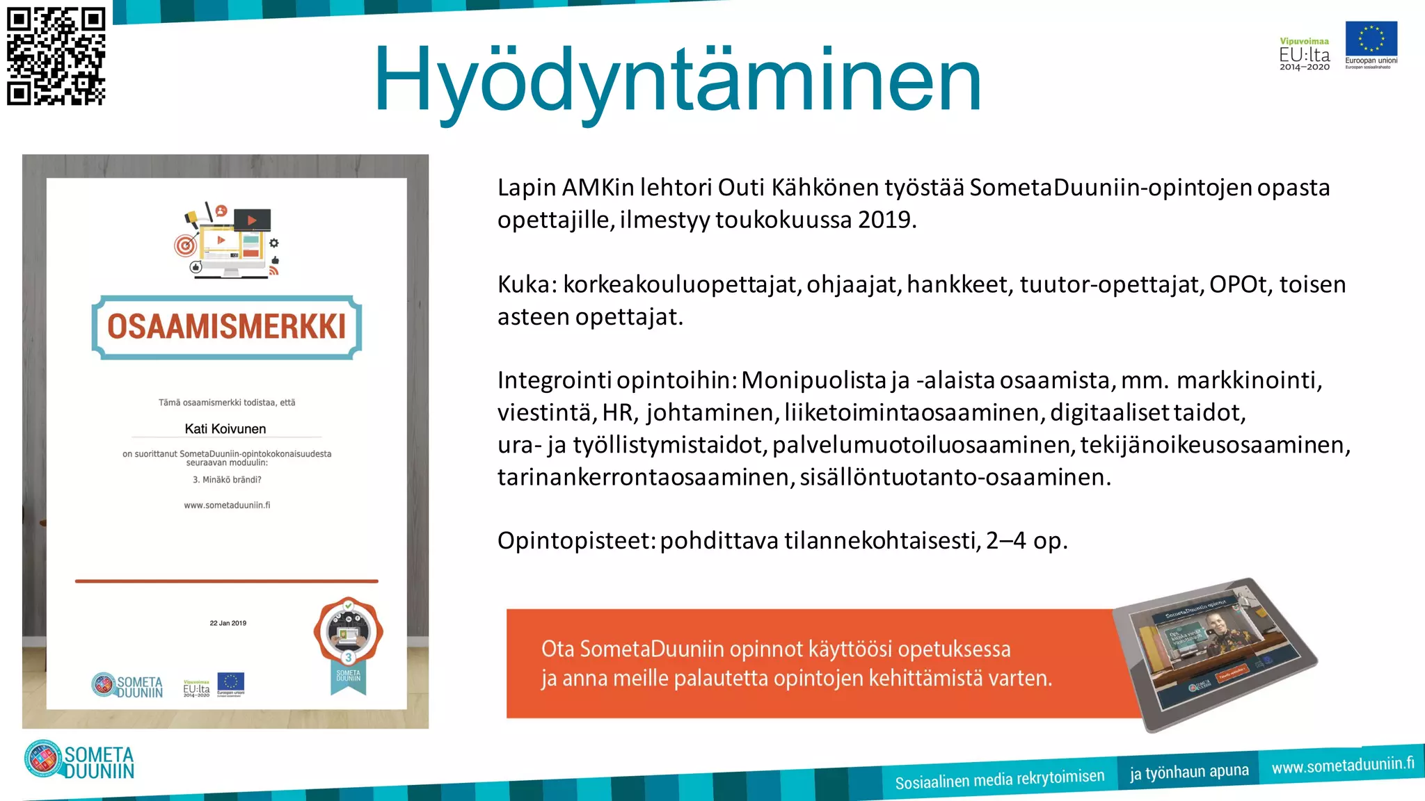 Hyödyntäminen
Lapin AMKin lehtori Outi Kähkönen työstää SometaDuuniin-opintojenopasta
opettajille,ilmestyy toukokuussa 2019.
Kuka: korkeakouluopettajat,ohjaajat,hankkeet, tuutor-opettajat,OPOt, toisen
asteen opettajat.
Integrointiopintoihin:Monipuolistaja -alaistaosaamista,mm. markkinointi,
viestintä,HR, johtaminen,liiketoimintaosaaminen,digitaalisettaidot,
ura- ja työllistymistaidot,palvelumuotoiluosaaminen,tekijänoikeusosaaminen,
tarinankerrontaosaaminen,sisällöntuotanto-osaaminen.
Opintopisteet:pohdittava tilannekohtaisesti,2–4 op.
 