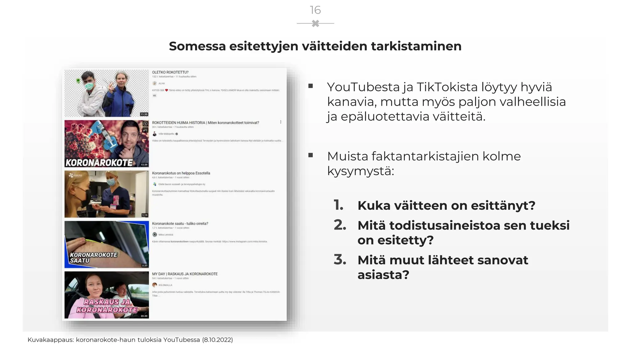 Somessa esitettyjen väitteiden tarkistaminen
Kuvakaappaus: koronarokote-haun tuloksia YouTubessa (8.10.2022)
16
▪ YouTubesta ja TikTokista löytyy hyviä
kanavia, mutta myös paljon valheellisia
ja epäluotettavia väitteitä.
▪ Muista faktantarkistajien kolme
kysymystä:
1. Kuka väitteen on esittänyt?
2. Mitä todistusaineistoa sen tueksi
on esitetty?
3. Mitä muut lähteet sanovat
asiasta?
 