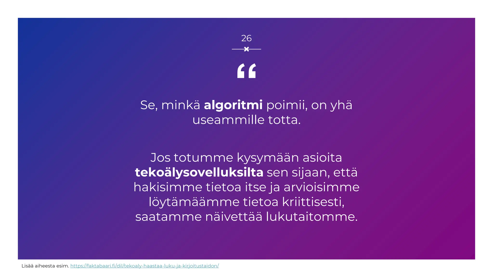 “
Se, minkä algoritmi poimii, on yhä
useammille totta.
Jos totumme kysymään asioita
tekoälysovelluksilta sen sijaan, että
hakisimme tietoa itse ja arvioisimme
löytämäämme tietoa kriittisesti,
saatamme näivettää lukutaitomme.
26
Lisää aiheesta esim. https://faktabaari.fi/dil/tekoaly-haastaa-luku-ja-kirjoitustaidon/
 