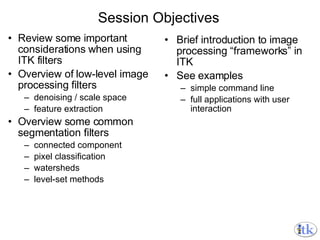 Session Objectives Review some important considerations when using ITK filters Overview of low-level image processing filters denoising / scale space feature extraction Overview some common segmentation filters connected component pixel classification watersheds level-set methods Brief introduction to image processing “frameworks” in ITK See examples  simple command line full applications with user interaction 