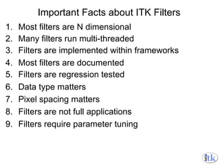 Important Facts about ITK Filters Most filters are N dimensional Many filters run multi-threaded Filters are implemented within frameworks Most filters are documented Filters are regression tested Data type matters Pixel spacing matters Filters are not full applications Filters require parameter tuning 
