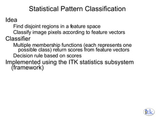 Statistical Pattern Classification Idea Find disjoint regions in a feature space Classify image pixels according to feature vectors Classifier Multiple membership functions (each represents one possible class) return scores from feature vectors Decision rule based on scores Implemented using the ITK statistics subsystem (framework) 