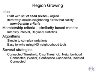 Region Growing Idea Start with set of  seed pixels  – region Iteratively include neighboring pixels that satisfy  membership criteria Membership criteria – similarity based metrics Intensity interval, Regional statistics Algorithms Simple to complex variations Easy to write using ND neighborhood tools Several strategies Connected Threshold, Otsu Threshold, Neighborhood Connected, (Vector) Confidence Connected, Isolated Connected 