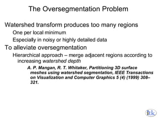 The Oversegmentation Problem Watershed transform produces too many regions One per local minimum Especially in noisy or highly detailed data To alleviate oversegmentation Hierarchical approach – merge adjacent regions according to increasing  watershed depth A. P. Mangan, R. T. Whitaker, Partitioning 3D surface meshes using watershed segmentation, IEEE Transactions on Visualization and Computer Graphics 5 (4) (1999) 308–321. 