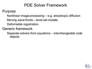 PDE Solver Framework Purpose Nonlinear image processing – e.g. anisotropic diffusion Moving wave fronts – level set models Deformable registration Generic framework Separate solvers from equations –  interchangeable  code objects 