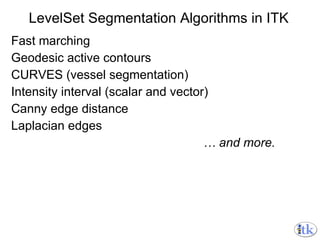 LevelSet Segmentation Algorithms in ITK Fast marching Geodesic active contours CURVES (vessel segmentation) Intensity interval (scalar and vector) Canny edge distance Laplacian edges …  and more. 
