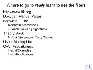 Where to go to  really  learn to use the filters http://www.itk.org Doxygen Manual Pages Software Guide Algorithm descriptions Tutorials for using algorithms Theory Book Insight into Images , Terry Yoo, ed. Users Mailing List CVS Repositories: Insight/Examples InsightApplications 