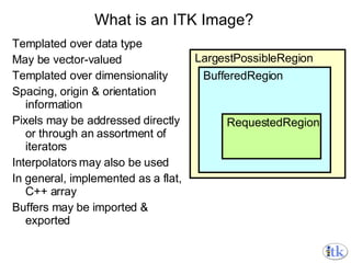 What is an ITK Image? Templated over data type May be vector-valued Templated over dimensionality Spacing, origin & orientation information Pixels may be addressed directly or through an assortment of iterators Interpolators may also be used In general, implemented as a flat, C++ array Buffers may be imported & exported LargestPossibleRegion BufferedRegion RequestedRegion 