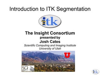 Introduction to ITK Segmentation The Insight Consortium presented by Josh Cates Scientific Computing and Imaging Institute University of Utah 