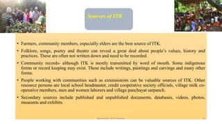 Sources of ITK
• Farmers, community members, especially elders are the best source of ITK.
• Folklore, songs, poetry and theatre can reveal a great deal about people’s values, history and
practices. These are often not written down and need to be recorded.
• Community records- although ITK is mostly transmitted by word of mouth. Some indigenous
forms or record keeping may exist. These include writings, paintings and carvings and many other
forms.
• People working with communities such as extensionists can be valuable sources of ITK. Other
resource persons are local school headmaster, credit cooperative society officials, village milk co-
operative members, men and women laborers and village panchayat sarpanch.
• Secondary sources include published and unpublished documents, databases, videos, photos,
museums and exhibits.
Bhuvana N, Ph.D Student 12
 