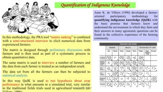 In this methodology, the PRA tool “matrix ranking” is combined
with a semi-structured interview to elicit numerical data from
experienced farmers.
The matrix is designed through preliminary discussions with
farmers and is then used as part of a systematic process to
obtain quantitative data.
The same matrix is used to interview a number of farmers and
the data from each farmer is treated as an independent result.
The data set from all the farmers can then be subjected to
statistical analysis.
In this way QuIK is used to test hypothesis about crop
performance in what amounts to a simulated trial, very similar
to the traditional fields trials used in agricultural research (de
Anne K. de Villiers (1996) developed a farmer-
oriented participatory methodology for
quantifying indigenous knowledge (QuIK) with
the basic premise that farmers know and
understand the environment in which they farm and
their answers to many agronomic questions can be
found in the collective experience of the farming
community.
Quantification of Indigenous Knowledge
Bhuvana N, Ph.D Student 13
 