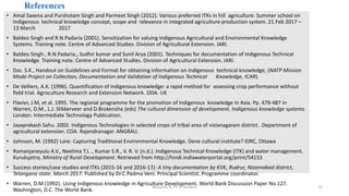 References
• Amal Saxena and Purshotam Singh and Parmeet Singh (2012). Various preferred ITKs in hill agriculture. Summer school on
Indigenous technical knowledge concept, scope and relevance in integrated agriculture production system. 21.Feb 2017 –
13 March 2017
• Baldeo Singh and R.N.Padaria (2001). Sensitization for valuing Indigenous Agricultural and Environmental Knowledge
Systems. Training note. Centre of Advanced Studies. Division of Agricultural Extension. IARI.
• Baldeo Singh., R.N.Padaria., Sudhir kumar and Sunil Arya (2001). Techniques for documentation of Indigenous Technical
Knowledge. Training note. Centre of Advanced Studies. Division of Agricultural Extension. IARI.
• Das. S.K., Handout on Guidelines and Format for obtaining information on indigenous technical knowledge, (NATP Mission
Mode Project on Collection, Documentation and Validation of Indigenous Technical Knowledge, ICAR).
• De Velliers, A.K. (1996). Quantification of indigenous knowledge: a rapid method for assessing crop performance without
field trial. Agroculture Research and Extension Network. ODA. UK
• Flavier, J.M, et al. 1995. The regional programme for the promotion of indigenous knowledge in Asia. Pp. 479-487 in
Warren, D.M., L.J. Slikkerveer and D.Brokensha (eds) The cultural dimension of development. Indigenous knowledge systems.
London: Intermediate Technology Publication.
• Jayaprakash Sahu. 2002. Indigenous Technologies in selected crops of tribal area of vizianagaram district. .Department of
agricultural extension. COA. Rajendranagar. ANGRAU.
• Johnson, M. (1992) Lore: Capturing Traditional Environmental Knowledge. Dene cultural institute? IDRC, Ottawa
• Ramanjaneyulu A.V., Neelima T.L ., Kumar S.R., V. R. V. (n.d.). Indigenous Technical Knowledge (ITK) and water management.
Kuruksjetra, Ministry of Rural Development. Retrieved from http://hindi.indiawaterportal.org/print/54153
• Success stories/case studies and ITKs (2015-16 and 2016-17): A tiny documentation by KVK, Rudrur, Nizamabad district,
Telangana state. March 2017. Published by Dr.C.Padma Veni. Principal Scientist. Programme coordinator.
• Warren, D.M (1992). Using Indigenous knowledge in Agriculture Development. World Bank Discussion Paper No.127.
Washington, D.C. The World Bank.
Bhuvana N, Ph.D Student 25
 