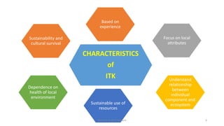 CHARACTERISTICS
of
ITK
Based on
experience
Focus on local
attributes
Understand
relationship
between
individual
component and
ecosystemSustainable use of
resources
Dependence on
health of local
environment
Sustainability and
cultural survival
Bhuvana N, Ph.D Student 4
 