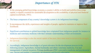 Importance of ITK
• In the emerging global knowledge economy a country’s ability to build and mobilize knowledge
capital, is equally essential for sustainable development as the availability of physical and financial
capital (world bank, 1991).
• The bases component of any country’s knowledge system is its indigenous knowledge.
• It encompasses the skills, experiences and insights of people, applied to maintain or improve their
livelihood.
• Significant contributions to global knowledge have originated from indigenous people for instance in
medicine and veterinary medicine with their intimate understanding of their environments.
• Indigenous knowledge is also the social capital of the poor, their main asset to invest in the struggle
for survival.
• Accordingly, indigenous knowledge is of great relevance for the development process in the
following sectors: Agriculture, Animal husbandry and ethnic veterinary medicine, Use and
management of natural resources, Primary health care (PHC), preventive medicine and psychosocialBhuvana N, Ph.D Student 5
 