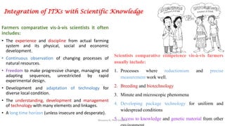 Integration of ITKs with Scientific Knowledge
Farmers comparative vis-à-vis scientists it often
includes:
• The experience and discipline from actual farming
system and its physical, social and economic
development.
• Continuous observation of changing processes of
natural resources.
• Freedom to make progressive change, managing and
adapting sequences, unrestricted by rapid
experimental design.
• Development and adaptation of technology for
diverse local condition.
• The understanding, development and management
of technology with many elements and linkages.
• A long time horizon (unless insecure and desperate).
Scientists comparative competence vis-à-vis farmers
usually include:
1. Processes where reductionism and precise
measurement work well.
2. Breeding and biotechnology
3. Minute and microscopic phenomena
4. Developing package technology for uniform and
widespread conditions
5. Access to knowledge and genetic material from otherBhuvana N, Ph.D Student 7
 