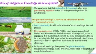 Role of indigenous knowledge in development
• The very basic fact that sustainable development relies upon
participatory approach makes IK an important ingredient for
development.
Indigenous knowledge is relevant on three levels for the
developmental process:
• Local community in which the bearers of such knowledge live and
produce
• Development agents (CBOs, NGOs, government, donor, local
leaders and private sector initiatives) need to recognize it, value it
appreciate it in their interaction with the local communities. Before
incorporating it in their approaches, they need to understand it- and
critically validate it against the usefulness for their intended
objectives.
• Indigenous knowledge form part of the global knowledge.
Indigenous knowledge can be preserved, transferred or adopted and
adapted elsewhere.Bhuvana N, Ph.D Student 9
 
