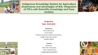 Indigenous Knowledge System for Agriculture
(Importance and advantages of IKS, Integration
of ITK’s with Scientific knowledge and Case
studies)
Assignment
Date: 14.02.2018
Presented to
Dr. M. Sreenivasulu
Course teacher
Professor, Department of Agricultural Extension
College of Agriculture, PJTSAU
Telangana 500030
Presenter
Bhuvana, N.
RAD/17-09, I PhD Student
Dept. of Agril.Extension
College of Agriculture, PJTSAUBhuvana N, Ph.D Student 1
 