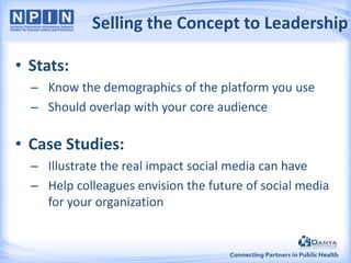 Selling the Concept to Leadership
• Stats:
– Know the demographics of the platform you use
– Should overlap with your core audience

• Case Studies:
– Illustrate the real impact social media can have
– Help colleagues envision the future of social media
for your organization

 