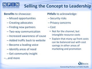 Selling the Concept to Leadership
Benefits to showcase:
– Missed opportunities
– Creating advocates
– Finding new partners
– Two-way communication
– Increased awareness of cause
– Added traffic back to website
– Become a leading voice
– Identify areas of need
– Get community insight
–…and more

Pitfalls to acknowledge:
– Security risks
– Privacy concerns
– Cost
• Not for the channel, but
intangible resource costs
• Explain that many up front costs
can be balanced out with cost
savings in other areas of
marketing and promotion

 