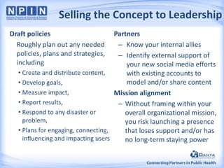 Selling the Concept to Leadership
Draft policies
Roughly plan out any needed
policies, plans and strategies,
including

Partners
– Know your internal allies
– Identify external support of
your new social media efforts
• Create and distribute content,
with existing accounts to
model and/or share content
• Develop goals,
• Measure impact,
Mission alignment
• Report results,
– Without framing within your
• Respond to any disaster or
overall organizational mission,
problem,
you risk launching a presence
• Plans for engaging, connecting,
that loses support and/or has
influencing and impacting users
no long-term staying power

 